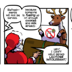 Panel One: A reindeer is standing upright, performing a safety brief in front of Santa as Santa sits in his sleigh, holding green reins. A recorded voice plays behind Santa Recorded Voice - Hello, and welcome aboard. Please focus your attention to sleigh crew for important flight information. Santa - Do we really need to do this? Panel Two: The reindeer is holding up a sign that shows a glass of milk and a single cookie with a red crossed out circle laid over them. Recorded Voice - Refreshments will not be served, because someone is fueling up on enough cookies and milk already. Santa (appearing shocked, and having dropped the reins) - HEY! I CAN’T HELP BEING LACTOSE INTOLERANT! Panel Three: The reindeer points to a no “ho-ho-ho” sign, which has lit up on the sleigh dash. The reindeer is tapping the sleigh next to the sign. Recorded Voice - During moments of high annoyance the reindeer will turn on the no ho-ho-ho light. Santa (points his thumb back at himself) - Well, buckle up Blitzen, because I only know one track and it’s on repeat!