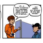 Panel One: A coworker approaches Ian who is sitting at his cubicle. Coworker (looking at his phone) - Excuse me…Ian? I got an issue that only you can help with. Ian (looking stern) - Whoa, hold up there! Just what do you think I look like? Panel Two: Same scene. Coworker (appearing annoyed)- Uh…a forty something who overslept, needs to stop using coupons for a haircut… …and hastily got dressed at the last minute? Ian looks nonplussed. Panel Three: Same scene. Ian (responding sternly) - … Yeah… well… …what about any of that makes you think I have any answers?